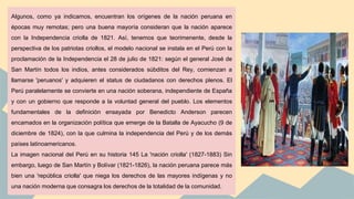 Algunos, como ya indicamos, encuentran los orígenes de la nación peruana en
épocas muy remotas; pero una buena mayoría consideran que la nación aparece
con la Independencia criolla de 1821. Así, tenemos que teorimenente, desde la
perspectiva de los patriotas criollos, el modelo nacional se instala en el Perú con la
proclamación de la Independencia el 28 de julio de 1821: según el general José de
San Martín todos los indios, antes considerados súbditos del Rey, comienzan a
llamarse 'peruanos' y adquieren el status de ciudadanos con derechos plenos. El
Perú paralelamente se convierte en una nación soberana, independiente de España
y con un gobierno que responde a la voluntad general del pueblo. Los elementos
fundamentales de la definición ensayada por Benedicto Anderson parecen
encamados en la organización política que emerge de la Batalla de Ayacucho (9 de
diciembre de 1824), con la que culmina la independencia del Perú y de los demás
países latinoamericanos.
La imagen nacional del Perú en su historia 145 La 'nación criolla' (1827-1883) Sin
embargo, luego de San Martín y Bolívar (1821-1826), la nación peruana parece más
bien una 'república criolla' que niega los derechos de las mayores indígenas y no
una nación moderna que consagra los derechos de la totalidad de la comunidad.
 