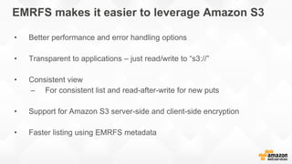 EMRFS makes it easier to leverage Amazon S3
• Better performance and error handling options
• Transparent to applications – just read/write to “s3://”
• Consistent view
– For consistent list and read-after-write for new puts
• Support for Amazon S3 server-side and client-side encryption
• Faster listing using EMRFS metadata
 