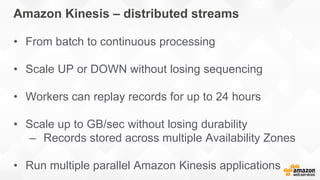 Amazon Kinesis – distributed streams
• From batch to continuous processing
• Scale UP or DOWN without losing sequencing
• Workers can replay records for up to 24 hours
• Scale up to GB/sec without losing durability
– Records stored across multiple Availability Zones
• Run multiple parallel Amazon Kinesis applications
 