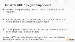 Amazon KCL design components
• Worker: The processing unit that maps to each application
instance
• Record processor: The processing unit that processes data
from a shard of an Amazon Kinesis stream
• Check-pointer: Keeps track of the records that have already
been processed in a given shard
Amazon KCL restarts the processing of the shard at the last-
known processed record if a worker fails
 