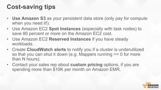 Cost-saving tips
• Use Amazon S3 as your persistent data store (only pay for compute
when you need it!).
• Use Amazon EC2 Spot Instances (especially with task nodes) to
save 80 percent or more on the Amazon EC2 cost.
• Use Amazon EC2 Reserved Instances if you have steady
workloads.
• Create CloudWatch alerts to notify you if a cluster is underutilized
so that you can shut it down (e.g. Mappers running == 0 for more
than N hours).
• Contact your sales rep about custom pricing options, if you are
spending more than $10K per month on Amazon EMR.
 