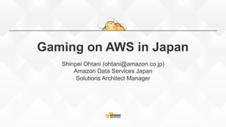 Gaming on AWS in Japan
Shinpei Ohtani (ohtani@amazon.co.jp)
Amazon Data Services Japan
Solutions Architect Manager
 