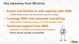 Key takeaway from Miiverse
•  Easier and flexible to add capacity with AWS
–  C3/M3 latest instances are another game chan...