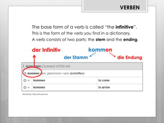 dictionary: http://en.pons.eu
VERBEN
The base form of a verb is called “the infinitive”.
This is the form of the verb you find in a dictionary.
der Infinitiv
A verb consists of two parts: the stem and the ending.
kommen
die Endungder Stamm
1
 