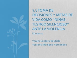 Equipo 4
Yareni Cantera Bautista
Yessenia Benigno Hernández
3.3 TOMA DE
DECISIONES Y METAS DE
VIDA COMO “NIÑAS-
TESTIGO SILENCIOSO”
ANTE LA VIOLENCIA
 