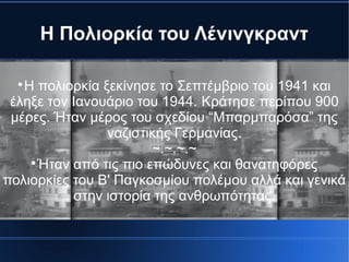 Η Πολιορκία του Λένινγκραντ

Η πολιορκία ξεκίνησε το Σεπτέμβριο του 1941 και
έληξε τον Ιανουάριο του 1944. Κράτησε περίπου 900
μέρες. Ήταν μέρος του σχεδίου “Μπαρμπαρόσα” της
ναζιστικής Γερμανίας.
~.~.~.~

Ήταν από τις πιο επώδυνες και θανατηφόρες
πολιορκίες του Β' Παγκοσμίου πολέμου αλλά και γενικά
στην ιστορία της ανθρωπότητας.
 