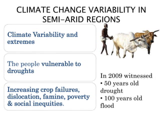 CLIMATE CHANGE VARIABILITY IN
SEMI-ARID REGIONS
Climate Variability and
extremes
The people vulnerable to
droughts
Increasing crop failures,
dislocation, famine, poverty
& social inequities.
In 2009 witnessed
• 50 years old
drought
• 100 years old
flood
 