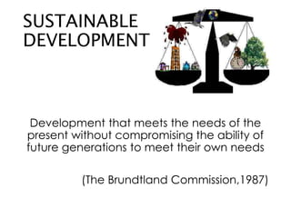 SUSTAINABLE
DEVELOPMENT
Development that meets the needs of the
present without compromising the ability of
future generations to meet their own needs
(The Brundtland Commission,1987)
 