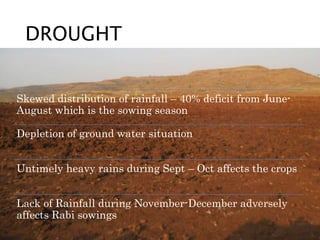 DROUGHT
Skewed distribution of rainfall – 40% deficit from June-
August which is the sowing season
Depletion of ground water situation
Untimely heavy rains during Sept – Oct affects the crops
Lack of Rainfall during November-December adversely
affects Rabi sowings
 