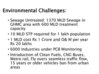 Environmental Challenges:
• Sewage Untreated: 1370 MLD Sewage in
GHMC area with 600 MLD treatment
capacity
• 10 MLD STP required for 1 lakh population
• 1 MLD cost Rs 1 Crore and O& M per year
Rs 20 lakhs
• 6000 Industries under PCB Monitoring
• Introduction of Clean Fuels, CNG Buses,
Metro rail, Fly overs seamless traffic flow,
15 years or older vehicles ban from urban
areas
 