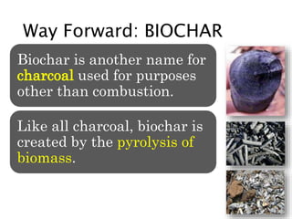 Way Forward: BIOCHAR
Biochar is another name for
charcoal used for purposes
other than combustion.
Like all charcoal, biochar is
created by the pyrolysis of
biomass.
 