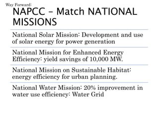 NAPCC – Match NATIONAL
MISSIONS
National Solar Mission: Development and use
of solar energy for power generation
National Mission for Enhanced Energy
Efficiency: yield savings of 10,000 MW.
National Mission on Sustainable Habitat:
energy efficiency for urban planning.
National Water Mission: 20% improvement in
water use efficiency: Water Grid
Way Forward:
 