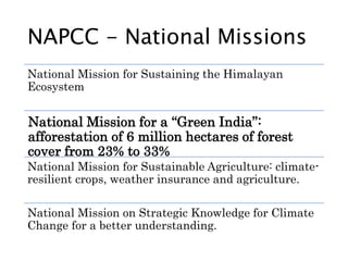 NAPCC - National Missions
National Mission for Sustaining the Himalayan
Ecosystem
National Mission for a “Green India”:
afforestation of 6 million hectares of forest
cover from 23% to 33%
National Mission for Sustainable Agriculture: climate-
resilient crops, weather insurance and agriculture.
National Mission on Strategic Knowledge for Climate
Change for a better understanding.
 