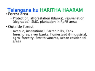 Telangana ku HARITHA HAARAM
• Forest area
• Protection, afforestation (blanks), rejuvenation
(degraded), SMC, plantation in RoFR areas
• Outside forest
• Avenue, institutional, Barren hills, Tank
foreshores, river banks, homestead & industrial,
agro-forestry, Smrithivanams, urban residential
areas
 
