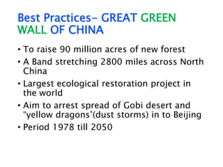 Best Practices- GREAT GREEN
WALL OF CHINA
• To raise 90 million acres of new forest
• A Band stretching 2800 miles across North
China
• Largest ecological restoration project in
the world
• Aim to arrest spread of Gobi desert and
“yellow dragons’(dust storms) in to Beijing
• Period 1978 till 2050
 