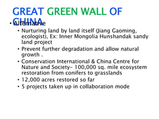 GREAT GREEN WALL OF
CHINA• Alternative
• Nurturing land by land itself (Jiang Gaoming,
ecologist), Ex: Inner Mongolia Hunshandak sandy
land project
• Prevent further degradation and allow natural
growth .
• Conservation International & China Centre for
Nature and Society- 100,000 sq. mile ecosystem
restoration from conifers to grasslands
• 12,000 acres restored so far
• 5 projects taken up in collaboration mode
 