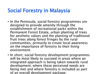 Social Forestry in Malaysia
• In the Peninsula, social forestry programmes are
designed to provide amenity through the
establishment of recreational parks within the
Permanent Forest Estate, urban planting of trees
for aesthetic values and the planting of traditional
fruit trees along forest fringes by the rural
communities, primarily to create local awareness
on the importance of forestry to their living
environment.
• In short, social forestry development programmes
will be most likely to succeed in areas where an
integrated approach is being taken towards rural
development; where these perceived needs are
being met and where forestry is included as part
of an overall development package.
 