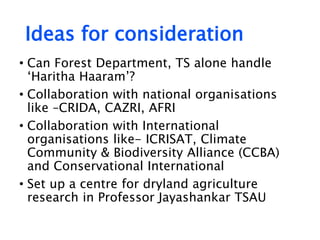 Ideas for consideration
• Can Forest Department, TS alone handle
‘Haritha Haaram’?
• Collaboration with national organisations
like –CRIDA, CAZRI, AFRI
• Collaboration with International
organisations like- ICRISAT, Climate
Community & Biodiversity Alliance (CCBA)
and Conservational International
• Set up a centre for dryland agriculture
research in Professor Jayashankar TSAU
 
