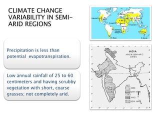 CLIMATE CHANGE
VARIABILITY IN SEMI-
ARID REGIONS
Precipitation is less than
potential evapotranspiration.
Low annual rainfall of 25 to 60
centimeters and having scrubby
vegetation with short, coarse
grasses; not completely arid.
 