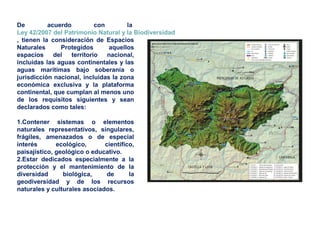 De acuerdo con la
Ley 42/2007 del Patrimonio Natural y la Biodiversidad
, tienen la consideración de Espacios
Naturales Protegidos aquellos
espacios del territorio nacional,
incluidas las aguas continentales y las
aguas marítimas bajo soberanía o
jurisdicción nacional, incluidas la zona
económica exclusiva y la plataforma
continental, que cumplan al menos uno
de los requisitos siguientes y sean
declarados como tales:
1.Contener sistemas o elementos
naturales representativos, singulares,
frágiles, amenazados o de especial
interés ecológico, científico,
paisajístico, geológico o educativo.
2.Estar dedicados especialmente a la
protección y el mantenimiento de la
diversidad biológica, de la
geodiversidad y de los recursos
naturales y culturales asociados.
 