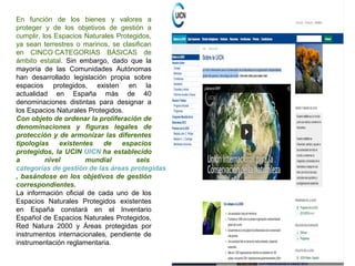 En función de los bienes y valores a
proteger y de los objetivos de gestión a
cumplir, los Espacios Naturales Protegidos,
ya sean terrestres o marinos, se clasifican
en CINCO CATEGORIAS BÁSICAS de
ámbito estatal. Sin embargo, dado que la
mayoría de las Comunidades Autónomas
han desarrollado legislación propia sobre
espacios protegidos, existen en la
actualidad en España más de 40
denominaciones distintas para designar a
los Espacios Naturales Protegidos.
Con objeto de ordenar la proliferación de
denominaciones y figuras legales de
protección y de armonizar las diferentes
tipologías existentes de espacios
protegidos, la UCIN UICN ha establecido
a nivel mundial seis
categorías de gestión de las áreas protegidas
, basándose en los objetivos de gestión
correspondientes.
La información oficial de cada uno de los
Espacios Naturales Protegidos existentes
en España constará en el Inventario
Español de Espacios Naturales Protegidos,
Red Natura 2000 y Áreas protegidas por
instrumentos internacionales, pendiente de
instrumentación reglamentaria.
 