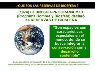 (1974) La UNESCO-PROGRAMA MaB
(Programa Hombre y Biosfera) declaró
las RESERVAS DE BIOSFERA
¿QUE SON LAS RESERVAS DE BIOSFERA ?
“Son espacios con
características
especiales en el
mundo, donde se
busca integrar la
conservación con el
desarrollo
sostenible”
“Son espacios con
características
especiales en el
mundo, donde se
busca integrar la
conservación con el
desarrollo
sostenible”
¿Cómo conciliar la conservación de la diversidad biológica. La búsqueda de un
desarrollo económico y social y el mantenimiento de los valores culturales asociados?
 