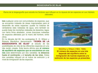BIOGEOGRAFÍA DE ISLAS
Rama de la biogeografía que estudia los factores que influyen en la riqueza de las especies en sus hábitats
naturales.
Isla cualquier zona con comunidades de especies, que
se encuentre rodeada de áreas inapropiadas para el
desarrollo de estas especies: puede no tratarse de
verdaderas islas rodeadas de agua, sino también se
puede tratar de montañas rodeadas de desiertos, lagos
con tierra firme alrededor, zonas boscosas rodeadas
de espacios alterados por la mano del hombre, entre
otros.
En la década del 60, los ecologistas E. O. Wilson y
Roberto MacArthur denominaron “TEORÍA DE LA
BIOGEOGRAFÍA DE ISLAS” al estudio de las
posibilidades de vida de las diferentes especies en una
isla recién creada. Esta teoría afirma que el número
de equilibrio de especies que se encuentran en una
isla está determinado por dos variables: la distancia
hasta el continente y el tamaño de las islas. Estas
dos variables influyen en el índice de extinción y el
nivel de inmigración de las especies.
McArthur y Wilson (1963, 1968):
El número de especies en una isla
depende del equilibrio entre la
inmigración de nuevas especies y la
extinción de las especies ya presentes.
 