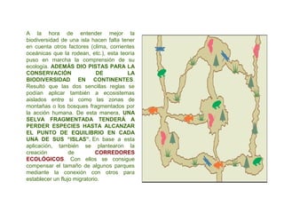 A la hora de entender mejor la
biodiversidad de una isla hacen falta tener
en cuenta otros factores (clima, corrientes
oceánicas que la rodean, etc.), esta teoría
puso en marcha la comprensión de su
ecología. ADEMÁS DIO PISTAS PARA LA
CONSERVACIÓN DE LA
BIODIVERSIDAD EN CONTINENTES.
Resultó que las dos sencillas reglas se
podían aplicar también a ecosistemas
aislados entre si como las zonas de
montañas o los bosques fragmentados por
la acción humana. De esta manera, UNA
SELVA FRAGMENTADA TENDERÁ A
PERDER ESPECIES HASTA ALCANZAR
EL PUNTO DE EQUILIBRIO EN CADA
UNA DE SUS “ISLAS”. En base a esta
aplicación, también se plantearon la
creación de CORREDORES
ECOLÓGICOS. Con ellos se consigue
compensar el tamaño de algunos parques
mediante la conexión con otros para
establecer un flujo migratorio.
 