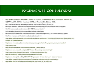  BIOLOGÍA Y GEOLOGÍA. PEDRINACI, Emilio. GIL, Concha. GÓMEZ DE SALAZAR, José María.. Editorial SM.
 FLORA Y FAUNA. ORTEGA Francisco; PLANELLÓ Rosario. 2008. Editorial UNED.
 I.E.S. Cardenal Cisneros de Alcalá de Henares, Madrid. HERNÁNDEZ, ALBERTO.
 http://www.magrama.gob.es/es/biodiversidad/temas/espacios-protegidos/espacios-naturales-protegidos/
 http://cienciassobrarbe.wordpress.com/2011/05/19/bioacumulacion/
 http://geografia.laguia2000.com/biogeografia/biogeografia-de-islas
 http://biomecowiki.wikispaces.com/Presentaciones+1º+Bachillerato+Biolog%C3%ADa+y+Geolog%C3%Ada.
 http://www.jmarcano.com/ecohis/areas/biosfera/biosfera3.html
 http://www.ebooksampleoup.com/ecommerce/view.jsp;jsessionid=FD2CC5B97D4CB65C306C19BB4CEFE129?
ID=000777721d4f838996e8a
 http://www.wwf.es/que_hacemos/especies/especies_prioritarias/las_especies_mas_amenazadas/
 http://iessuel.org/
 http://evolution.berkeley.edu/evolibrary/article/0_0_0/evo_41_sp.
 http://www.fcen.uncu.edu.ar/upload/2014-clase-6-especie-y-especiacion.pdf
 http://naturmendi.blogspot.com.es/2011/07/caballito-del-diablo.html
 http://es.slideshare.net/bg_lima/reserva-de-bisfera-huscarn
 http://www.drosophila.es/blog/2012/09/04/biogeografia-de-islas-clave-para-la-conservacion/
 http://www.waza.org/es/site/conservacion/programas-reproductivos-de-conservacion
 http://www.aiza.org.es/pdf/publicaciones/guia_aplicacion_ley_31_2007.pdf
PÁGINAS WEB CONSULTADAS
 