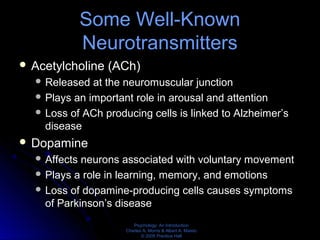 Psychology: An Introduction
Charles A. Morris & Albert A. Maisto
© 2005 Prentice Hall
Some Well-Known
Neurotransmitters
 Acetylcholine (ACh)
 Released at the neuromuscular junction
 Plays an important role in arousal and attention
 Loss of ACh producing cells is linked to Alzheimer’s
disease
 Dopamine
 Affects neurons associated with voluntary movement
 Plays a role in learning, memory, and emotions
 Loss of dopamine-producing cells causes symptoms
of Parkinson’s disease
 
