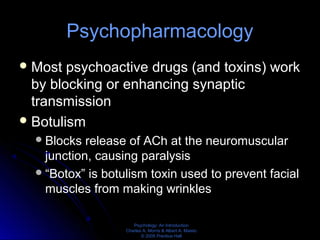 Psychology: An Introduction
Charles A. Morris & Albert A. Maisto
© 2005 Prentice Hall
Psychopharmacology
Most psychoactive drugs (and toxins) work
by blocking or enhancing synaptic
transmission
Botulism
Blocks release of ACh at the neuromuscular
junction, causing paralysis
“Botox” is botulism toxin used to prevent facial
muscles from making wrinkles
 