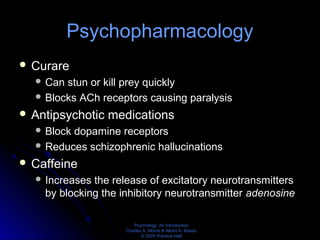 Psychology: An Introduction
Charles A. Morris & Albert A. Maisto
© 2005 Prentice Hall
Psychopharmacology
 Curare
 Can stun or kill prey quickly
 Blocks ACh receptors causing paralysis
 Antipsychotic medications
 Block dopamine receptors
 Reduces schizophrenic hallucinations
 Caffeine
 Increases the release of excitatory neurotransmitters
by blocking the inhibitory neurotransmitter adenosine
 