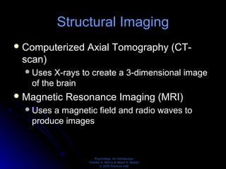Psychology: An Introduction
Charles A. Morris & Albert A. Maisto
© 2005 Prentice Hall
Structural Imaging
Computerized Axial Tomography (CT-
scan)
Uses X-rays to create a 3-dimensional image
of the brain
Magnetic Resonance Imaging (MRI)
Uses a magnetic field and radio waves to
produce images
 