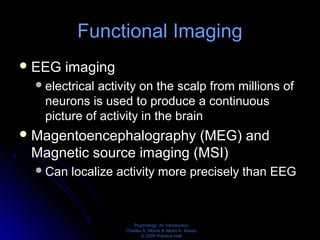 Psychology: An Introduction
Charles A. Morris & Albert A. Maisto
© 2005 Prentice Hall
Functional Imaging
EEG imaging
electrical activity on the scalp from millions of
neurons is used to produce a continuous
picture of activity in the brain
Magentoencephalography (MEG) and
Magnetic source imaging (MSI)
Can localize activity more precisely than EEG
 