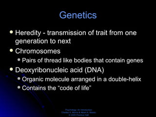 Psychology: An Introduction
Charles A. Morris & Albert A. Maisto
© 2005 Prentice Hall
Genetics
Heredity - transmission of trait from one
generation to next
Chromosomes
Pairs of thread like bodies that contain genes
Deoxyribonucleic acid (DNA)
Organic molecule arranged in a double-helix
Contains the “code of life”
 