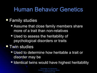 Psychology: An Introduction
Charles A. Morris & Albert A. Maisto
© 2005 Prentice Hall
Human Behavior Genetics
Family studies
Assume that close family members share
more of a trait than non-relatives
Used to assess the heritability of
psychological disorders or traits
Twin studies
Used to determine how heritable a trait or
disorder may be
Identical twins would have highest heritability
 