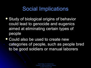 Psychology: An Introduction
Charles A. Morris & Albert A. Maisto
© 2005 Prentice Hall
Social Implications
Study of biological origins of behavior
could lead to genocide and eugenics
aimed at eliminating certain types of
people
Could also be used to create new
categories of people, such as people bred
to be good soldiers or manual laborers
 