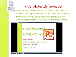 4.5 Vista de lectura
 Similar a la Presentación de Diapositivas, con la
diferencia de que tendremos a la vista una barra de
estado en la que se presentan las opciones para
avanzar/retroceder y para cambiar a otras vistas.
 