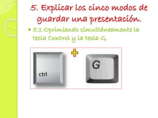 5. Explicar los cinco modos de
guardar una presentación.
 5.1 Oprimiendo simultáneamente la
tecla Control y la tecla G.
 