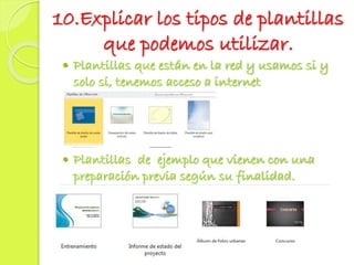 10.Explicar los tipos de plantillas
que podemos utilizar.
 Plantillas que están en la red y usamos si y
solo si, tenemos acceso a internet
 Plantillas de ejemplo que vienen con una
preparación previa según su finalidad.
 