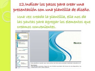 12.Indicar los pasos para crear una
presentación con una plantilla de diseño.
Una vez creada la plantilla, ella nos da
las pautas para agregar los elementos que
creamos convenientes.
 