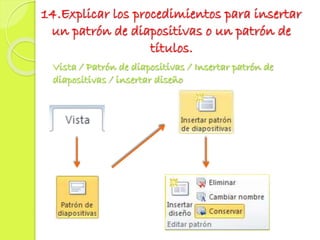 14.Explicar los procedimientos para insertar
un patrón de diapositivas o un patrón de
títulos.
Vista / Patrón de diapositivas / Insertar patrón de
diapositivas / insertar diseño
 
