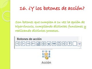 16. ¿Y los botones de acción?
Son botones que cumplen a su vez la opción de
hipervínculo, cumpliendo distintas funciones y
realizando distintos procesos.
 