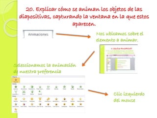 20. Explicar cómo se animan los objetos de las
diapositivas, capturando la ventana en la que estos
aparecen.
Seleccionamos la animación
de nuestra preferencia
Clic izquierdo
del mouse
Nos ubicamos sobre el
elemento a animar.
 