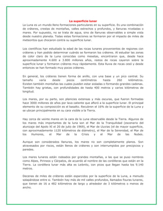 La superficie lunar
La Luna es un mundo lleno formaciones particulares en su superficie. Es una combinación
de cráteres, crestas de montañas, valles estrechos y profundos, y llanuras niveladas o
mares. Por supuesto, no se trata de agua, sino de llanuras observables a simple vista
desde nuestro planeta. Todas estas formaciones se formaron por el impacto de miles de
meteoritos que chocaron contra su superficie lunar.
Los científicos han estudiado la edad de las rocas lunares provenientes de regiones con
cráteres y han podido determinar cuándo se formaron los cráteres. Al estudiar las zonas
de color claro de la Luna conocidas como mesetas, encontraron que, desde hace
aproximadamente 4.600 a 3.800 millones años, restos de rocas cayeron sobre la
superficie lunar y formaron cráteres muy rápidamente. Esta lluvia de rocas cesó y desde
entonces se han formado muy pocos cráteres.
En general, los cráteres tienen forma de anillo, con una base y un pico central. Su
tamaño varía desde pocos centímetros hasta 260 kilómetros.
Existen también montañas las cuales pueden estar aisladas o formando grandes cadenas.
También hay grietas, con profundidades de hasta 400 metros y varios kilómetros de
longitud.
Los mares, por su parte, son planicies extensas y más oscuras, que fueron formadas
hace 3000 millones de años por lava caliente que afloró a la superficie lunar. El principal
elemento de su composición es el basalto. Recubren el 16% de la superficie de la Luna y
se ubican principalmente en su cara visible a la Tierra.
Hay cerca de veinte mares en la cara de la Luna observable desde la Tierra. Algunos de
los mares más importantes de la luna son el Mar de la Tranquilidad (escenario del
alunizaje del Apolo XI el 20 de julio de 1969), el Mar de Lluvias (el de mayor superficie,
con aproximadamente 1120 kilómetros de diámetro), el Mar de la Serenidad, el Mar de
los Humores, el Mar de la Crisis y el Mar de las Nubes.
Aunque son considerados llanuras, los mares no son completamente planos. Son
atravesados por riscos, están llenos de cráteres y son interrumpidos por precipicios y
paredes.
Los mares lunares están rodeados por grandes montañas, a las que se puso nombres
como Alpes, Pirineos y Cárpatos, de acuerdo al nombre de las cordilleras que están en la
Tierra. La cordillera lunar más alta es Leibnitz, con picos que llegan hasta los 9.140
metros.
Decenas de miles de cráteres están esparcidos por la superficie de la Luna, a menudo
solapándose entre si. También hay más de mil valles profundos, llamados fisuras lunares,
que tienen de 16 a 482 kilómetros de largo y alrededor de 3 kilómetros o menos de
ancho.
 