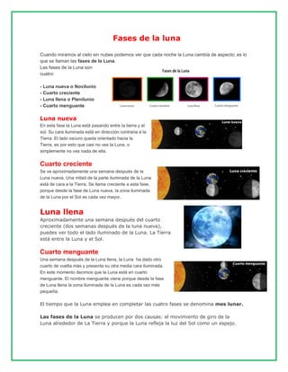 Fases de la luna
Cuando miramos al cielo sin nubes podemos ver que cada noche la Luna cambia de aspecto; es lo
que se llaman las fases de la Luna.
Las fases de la Luna son
cuatro:
- Luna nueva o Novilunio
- Cuarto creciente
- Luna llena o Plenilunio
- Cuarto menguante
Luna nueva
En esta fase la Luna está pasando entre la tierra y el
sol. Su cara iluminada está en dirección contraria a la
Tierra. El lado oscuro queda orientado hacia la
Tierra, es por esto que casi no ves la Luna, o
simplemente no ves nada de ella.
Cuarto creciente
Se ve aproximadamente una semana después de la
Luna nueva. Una mitad de la parte iluminada de la Luna
está de cara a la Tierra. Se llama creciente a esta fase,
porque desde la fase de Luna nueva, la zona iluminada
de la Luna por el Sol es cada vez mayor.
Luna llena
Aproximadamente una semana después del cuarto
creciente (dos semanas después de la luna nueva),
puedes ver todo el lado iluminado de la Luna. La Tierra
está entre la Luna y el Sol.
Cuarto menguante
Una semana después de la Luna llena, la Luna ha dado otro
cuarto de vuelta más y presenta su otra media cara iluminada.
En este momento decimos que la Luna está en cuarto
menguante. El nombre menguante viene porque desde la fase
de Luna llena la zona iluminada de la Luna es cada vez más
pequeña.
El tiempo que la Luna emplea en completar las cuatro fases se denomina mes lunar.
Las fases de la Luna se producen por dos causas: el movimiento de giro de la
Luna alrededor de La Tierra y porque la Luna refleja la luz del Sol como un espejo.
 