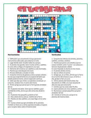 Horizontales
1.- Edificación que actualmente incluye personal e
instrumentos adecuados para observar el cielo.
2.- Lugar donde están situados todos los cuerpos.
3.- El planeta más grande; tiene muchos anillos y satélites.
En cinco años se llega a él viajando en una nave.
4.- Elemento del Universo con cabellera y cola iluminadas.
5.- Planeta que está después de Urano
6.- Persona dedicada a estudiar el cielo.
7.- Conjunto inmenso de galaxias y otros cuerpos celestes.
Se cree que originalmente era una especie de balón que
estalló posteriormente; está en expansión continua.
8.- Sabio que dijo que el Sol y sus planetas constituían un
conjunto, siendo el Sol, el centro del mismo.
9.- Primer griego que pensó que la Tierra giraba alrededor
del sol.
10.- El planeta más bello: tiene quince satélites y gran
cantidad de anillos, de los que sólo vemos dos desde la
Tierra.
11.- El planeta más pequeño y próximo al Sol.
12.- Dios celeste de los aztecas. Satélite de la Tierra.
13.- Planeta con dos satélites; una nave llega a él en ocho
meses.
14.- Cuerpo celeste que gira alrededor de los planetas.
También se llama así a ciertos aparatos lanzados al espacio
para recopilar datos sobre el Sistema Solar
Verticales
1.- Conjunto de millones de estrellas, planetas,
satélites, cometas, etcétera.
2.- Planeta que parece una estrella y que se
conoce también como "Lucero". Los aztecas lo
llamaron Quetzalcóatl y Xólotl.
En nave tripulada se alcanza en tres meses.
3.- El planeta donde vivimos.
4.- Que se refiere al cosmos.
5.- Griego que, en un libro, afirmó que la Tierra
era el centro del Universo y que, en torno a
ella, giraban el Sol y la Luna.
6.- Último planeta del Sistema Solar; fue
descubierto en 1930; una nave necesita 45
años de viaje para alcanzarlo.
7.- Cometa que nos visita cada 76 años.
8.- Lejano planeta con cinco satélites y anillos.
9.- Numerosos cuerpos pequeños que giran
alrededor del Sol.
10.- Estrella en torno a la cual giran los
planetas del Sistema Solar.
 