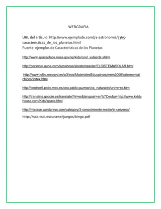 WEBGRAFIA
URL del artículo: http://www.ejemplode.com/71-astronomia/3365-
caracteristicas_de_los_planetas.html
Fuente: ejemplos de Características de los Planetas
http://www.spaceplace.nasa.gov/sp/kids/cool_subjects.shtml
http://personal.auna.com/lumabose/elsistemasolar/ELSISTEMASOLAR.html
http://www.isftic.mepsyd.es/w3/eos/MaterialesEducativos/mem2000/astronomia/
chicos/index.html
http://centros6.pntic.mec.es/cea.pablo.guzman/cc_naturales/universo.htm
http://translate.google.es/translate?hl=es&langpair=en%7Ces&u=http://www.kiddy
house.com/Kids/space.html
http://miclase.wordpress.com/category/3-conocimiento-medio/el-universo/
http://sac.csic.es/unawe/juegos/bingo.pdf
 
