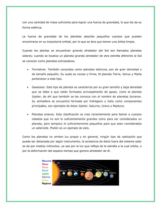 con una cantidad de masa suficiente para lograr una fuerza de gravedad, lo que les da su
forma esférica.
La fuerza de gravedad de los planetas absorbe pequeños cuerpos que puedan
encontrarse en su trayectoria orbital, por lo que se dice que tienen una órbita limpia.
Cuando los plantas se encuentran girando alrededor del Sol son llamados planetas
solares; cuando se localiza un planeta girando alrededor de otra estrella diferente al Sol
se conocen como planetas extrasolares.
 Terrestres: También conocidos como planetas telúricos, son de gran densidad y
de tamaño pequeño. Su suelo es rocoso y firme, El planeta Tierra, Venus y Marte
pertenecen a este tipo.
 Gaseosos: Este tipo de planeta se caracteriza por su gran tamaño y baja densidad
que se debe a que están formados principalmente de gases, como el planeta
Júpiter, de ahí que también se les conozca con el nombre de planetas Jovianos.
Su atmósfera se encuentra formada por hidrógeno y helio como componentes
principales; son ejemplos de éstos Júpiter, Saturno, Urano y Neptuno.
 Planetas enanos: Esta clasificación se crea recientemente para llamar a cuerpos
celestes que no son lo suficientemente grandes como para ser considerados un
planeta, pero tampoco lo suficientemente pequeños para que sean considerados
un asteroide. Plutón es un ejemplo de esto.
Como los planetas no emiten luz propia y en general, ningún tipo de radicación que
pueda ser detectada por algún instrumento, la existencia de éstos fuera del sistema solar
se da por medios indirectos, ya sea por la luz que refleja de la estrella a la cual orbita, o
por la deformación del espacio tiempo que genera alrededor de él.
 