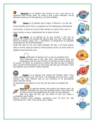 Mercurio es el planeta más cercano al sol y por eso en su
superficie hace mucho calor. Es rocoso y gira a gran velocidad. De los
planetas rocosos es el más pequeño, y no tiene satélites.
Venus es el planeta que le sigue a Mercurio y es casi del
mismo tamaño que la Tierra. Lo podemos ver sin telescopios, directamente
con los ojos. A veces se ve por el este cuando va a salir el Sol o por el
oeste cuando se pone, dependiendo de la época del año.
La Tierra es el planeta en el que vivimos y por eso es
especial. En ningún otro planeta del Sistema Solar hay vida. Tiene agua en
forma de océanos, lagos, ríos… y atmósfera. La temperatura es templada
comparada con las de otros planetas.
Tarda 365 días en dar una vuelta alrededor del Sol, y 24 horas engirar
sobre sí misma. Este giro sobre sí misma produce el día y la noche Tiene un
satélite al que llamamos Luna.
Marte es llamado ”el planeta rojo” ya que su superficie tiene
unos materiales que le dan este color. Este planeta tiene una
temperatura más fría que la Tierra. Su tamaño es casi la mitad que
el nuestro. En Marte se encuentra el volcán más alto de todo el sistema
solar; se llama Monte Olimpo y es tres veces más alto que el Everest. Tiene
dos satélites, que se llaman: Fobos y Deimos.
Júpiter es el planeta más grande del Sistema Solar. Tiene
anillos como Saturno pero más finos, y se distingue muy bien por su gran
mancha roja. Esta mancha roja es una tormenta en la que podrían
caber unas dos Tierras.
La temperatura en Júpiter es muy fría, por que está muy alejado del
Sol
Saturno es el segundo planeta más grande del sistema solar. Se
reconoce fácilmente por que tiene grandes anillos. Hace tanto frío
en Saturno que nos congelaríamos en cuanto nos acercáramos.
Está muy lejos del Sol, por eso tarda en dar una vuelta a
su alrededor casi 30 años.
Saturno también tiene satélites, conocemos unos 30 pero los más
importantes son: Titán, Tetis, Dione, Rea y Japeto.
 